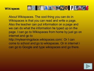 Wikispaces About Wikispaces. The cool thing you can do in Wikispaces is that you can read and write a page. Also the teacher can put information on a page and we can do what the information he typed up on the page. I can go to Wikispaces from home by just go on internet and go to http://mylearningplace.wikispaces.com/. Or I can come to school and go to wikispaces. Or in internet i can go to Google and type wikispaces and go there. 