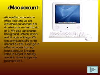 eMac account About eMac accounts. In eMac accounts we can customize our account and do what ever we want to do on it. We also can change background, screen savors and all sorts of things. We can download stuffs on the account as well. I can't go to eMac accounts from my house because I have to come to school to see my account. I have to type my password on it. 