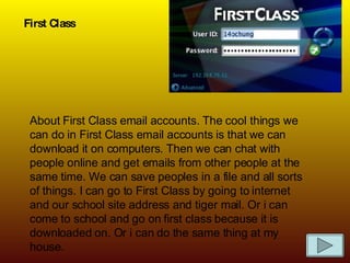 First Class About First Class email accounts. The cool things we can do in First Class email accounts is that we can download it on computers. Then we can chat with people online and get emails from other people at the same time. We can save peoples in a file and all sorts of things. I can go to First Class by going to internet and our school site address and tiger mail. Or i can come to school and go on first class because it is downloaded on. Or i can do the same thing at my house. 