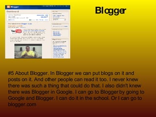 Blogger #5 About Blogger. In Blogger we can put blogs on it and posts on it. And other people can read it too. I never knew there was such a thing that could do that. I also didn't knew there was Blogger in Google. I can go to Blogger by going to Google and Blogger. I can do it in the school. Or I can go to blogger.com 