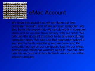 eMac Account We have this account so we can have our own computer account, sort of like our own computer. We also have this account so we can do work in computer class and so we also have privacy with our work. We can use this account at school to do any work during computer class. We also use this account at school if we need to finish something we can come into the computer lab, go on our computer, login to our eMac account and finish our work we need to. We can also use this account at school to finish work on our eMac account desktop. 
