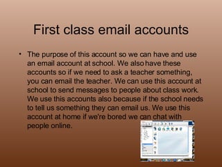 First class email accounts The purpose of this account so we can have and use an email account at school. We also have these accounts so if we need to ask a teacher something, you can email the teacher. We can use this account at school to send messages to people about class work. We use this accounts also because if the school needs to tell us something they can email us. We use this account at home if we're bored we can chat with people online. 