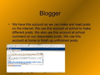 Blogger We have this account so we can make and read posts on the internet. We use this account at school to make different posts. We also use this account at school comment on our classmates posts. We use this account at home to finish up unfinished posts. 