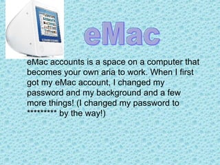 eMac accounts is a space on a computer that becomes your own aria to work. When I first got my eMac account, I changed my password and my background and a few more things! (I changed my password to ********* by the way!) eMac 