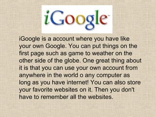 iGoogle is a account where you have like your own Google. You can put things on the first page such as game to weather on the other side of the globe. One great thing about it is that you can use your own account from anywhere in the world o any computer as long as you have internet! You can also store your favorite websites on it. Then you don't have to remember all the websites. 