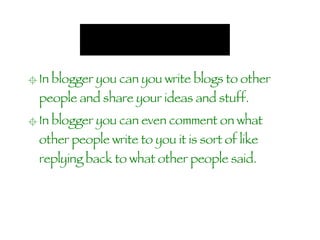 In blogger you can you write blogs to other  people and share your ideas and stuff. In blogger you can even comment on what other people write to you it is sort of like replying back to what other people said.   