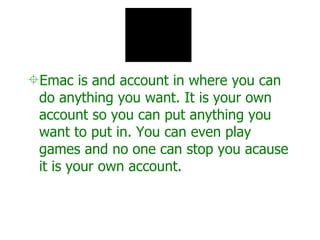 Emac is and account in where you can do anything you want. It is your own account so you can put anything you want to put in. You can even play games and no one can stop you acause it is your own account. 