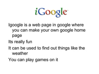Igoogle is a web page in google where you can make your own google home page  Its really fun  It can be used to find out things like the weather  You can play games on it  