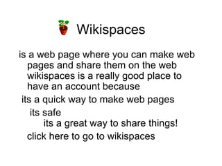 Wikispaces is a web page where you can make web pages and share them on the web wikispaces is a really good place to have an account because its a quick way to make web pages its safe  its a great way to share things! click here to go to wikispaces 