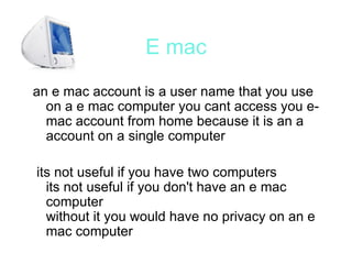 E mac an e mac account is a user name that you use on a e mac computer you cant access you e-mac account from home because it is an a account on a single computer its not useful if you have two computers  its not useful if you don't have an e mac computer  without it you would have no privacy on an e mac computer 