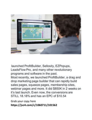 launched ProfitBuilder, Sellosity, EZPopups,
LeadsFlow Pro, and many other revolutionary
programs and software in the past.
Most recently, we launched ProfitBuilder, a drag and
drop marketing page builder that can rapidly build
sales pages, squeeze pages, membership sites,
webinar pages and more. It did $850K in 2 weeks on
it’s last launch. Even now, the conversions are
STILL 18.18% and has an EPC of $10.54
Grab your copy here
https://jvz4.com/c/1060711/101562
 