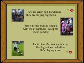 They are Wisin and Yandel and  they are singing reggaeton   She is Fergie and she singing with the group   Black  eyes peas   She is dancing. He is Lionel Messi a member of  the Argentinean selection.  He’s playing soccer   