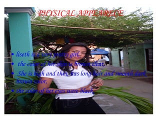 PHYSICAL APPEARECE liseth is a very pretty girl, the color of her skin is brown clear, She is high and thin, has long hair and smooth dark brown color,  the color of her eyes were black. 