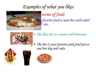Examples of what you likes In terms of food : His favorite food is meat hoe with salad and  rice . She likes the ice creams with brownies . The hot is your favorite junk food pizza and hot dog and soda. 