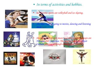 In terms of activities and hobbies. her favorite sports are volleyball and ice skating . She likes reading, going to movies, dancing and listening music . She likes a lot of rock music and their favorite groups are  Nirvana   and  Guns   rose.  The singer is their love  Kurt Corbain  platonic although already died. jejejeje. 