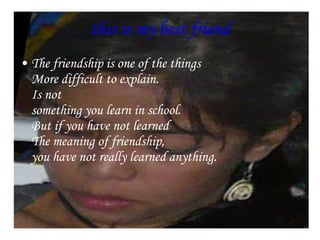 this is my best friend The friendship is one of the things  More difficult to explain.  Is not  something you learn in school.  But if you have not learned  The meaning of friendship,  you have not really learned anything.    