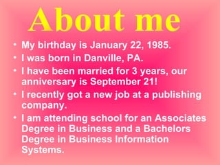 My birthday is January 22, 1985. I was born in Danville, PA. I have been married for 3 years, our anniversary is September 21! I recently got a new job at a publishing company.  I am attending school for an Associates Degree in Business and a Bachelors Degree in Business Information Systems. About me 