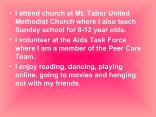 I attend church at Mt. Tabor United Methodist Church where I also teach Sunday school for 8-12 year olds. I volunteer at the Aids Task Force where I am a member of the Peer Care Team. I enjoy reading, dancing, playing online, going to movies and hanging out with my friends. 