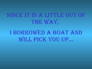 Since it is a little out of the way, I borrowed a boat and will pick you up…