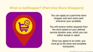 You can apply as a part-time store
shopper and earn extra cash
whenever your available.
You will receive online requests from
the store based on your deﬁned
service location area, which you can
either accept or reject.
Once you agree to an order, you
must go to the store and complete
transaction.
What is myShopper? (Part-time Store Shoppers)
Copyright@2020 My-Checkout. All Rights Reserved
 