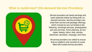 Service providers can boost earnings and
reach potential clients by listing their on-
demand services. Service providers can
enlist their service and package offerings,
which include but are not limited to the
following: concierge services, photographer,
pet care services, home cleaning, air-con
repair, beauty, tutors, kids, laundry,
electrician, plumbers, massage, and more.
All service providers are vetted to ensure
that our platform only consists of a pool
ﬁlled with trusted service providers.
What is myService? (On-demand Service Providers)
Copyright@2020 My-Checkout. All Rights Reserved
 
