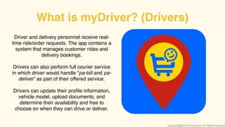 Driver and delivery personnel receive real-
time ride/order requests. The app contains a
system that manages customer rides and
delivery bookings.
Drivers can also perform full courier service
in which driver would handle “pa-bili and pa-
deliver” as part of their offered service.
Drivers can update their proﬁle information,
vehicle model, upload documents, and
determine their availability and free to
choose on when they can drive or deliver.
What is myDriver? (Drivers)
Copyright@2020 My-Checkout. All Rights Reserved
 