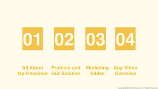 All About
My-Checkout
Problem and
Our Solution
01 02 03 04
App Video
Overview
Marketing
Slides
Copyright@2020 My-Checkout. All Rights Reserved
 