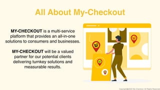 MY-CHECKOUT is a multi-service
platform that provides an all-in-one
solutions to consumers and businesses.
MY-CHECKOUT will be a valued
partner for our potential clients
delivering turnkey solutions and
measurable results.
All About My-Checkout
Copyright@2020 My-Checkout. All Rights Reserved
 