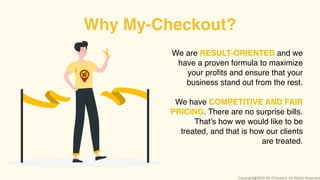 We are RESULT-ORIENTED and we
have a proven formula to maximize
your proﬁts and ensure that your
business stand out from the rest.
We have COMPETITIVE AND FAIR
PRICING. There are no surprise bills.
That’s how we would like to be
treated, and that is how our clients
are treated.
Why My-Checkout?
Copyright@2020 My-Checkout. All Rights Reserved
 