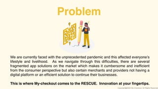 Problem
We are currently faced with the unprecedented pandemic and this affected everyone’s
lifestyle and livelihood. As we navigate through this difﬁculties, there are several
fragmented app solutions on the market which makes it cumbersome and inefﬁcient
from the consumer perspective but also certain merchants and providers not having a
digital platform or an efﬁcient solution to continue their businesses.
This is where My-checkout comes to the RESCUE. Innovation at your ﬁngertips.
Copyright@2020 My-Checkout. All Rights Reserved
 
