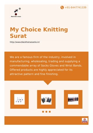 +91-8447741339
My Choice Knitting
Surat
http://www.blackhorsesocks.in/
We are a famous firm of the industry, involved in
manufacturing, wholesaling, trading and supplying a
commendable array of Socks Gloves and Wrist Bands.
Offered products are highly appreciated for its
attractive pattern and fine finishing.
 