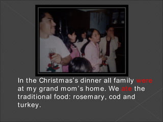 In the Christmas’s dinner all family  were  at my grand mom’s home. We  ate  the traditional food: rosemary, cod and turkey. 