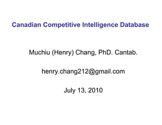 Muchiu (Henry) Chang, PhD. Cantab. [email_address] July 20, 2010 Canadian Competitive Intelligence Database  