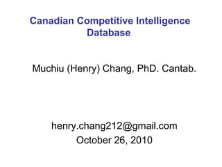 Muchiu (Henry) Chang, PhD. Cantab.
henry.chang212@gmail.com
October 26, 2010
Canadian Competitive Intelligence
Database
 