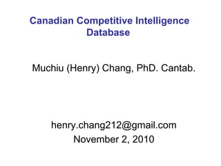 Muchiu (Henry) Chang, PhD. Cantab.
henry.chang212@gmail.com
November 2, 2010
Canadian Competitive Intelligence
Database
 