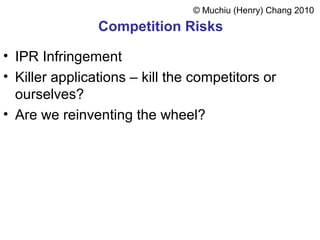 Competition Risks
• IPR Infringement
• Killer applications – kill the competitors or
ourselves?
• Are we reinventing the wheel?
© Muchiu (Henry) Chang 2010
 