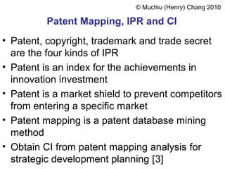 Patent Mapping, IPR and CI
• Patent, copyright, trademark and trade secret
are the four kinds of IPR
• Patent is an index for the achievements in
innovation investment
• Patent is a market shield to prevent competitors
from entering a specific market
• Patent mapping is a patent database mining
method
• Obtain CI from patent mapping analysis for
strategic development planning [3]
© Muchiu (Henry) Chang 2010
 