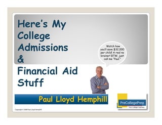 Here’s My
   Here s
   College
   Admissions                                          Watch how
                                                 you’ll save $32,000
                                                 per child! A real no


   &
                                                 brainer! BTW, just
                                                   call me “Paul.”




   Financial Aid
   Stuff
                                Paul Lloyd Hemphill
                                 au L oy H mph
                                                                        Your College Coaches©
Copyright © 2008 Paul Lloyd Hemphill