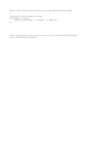 "http://minisite2.youku.com/activities_fee/www/q360/error.php"
);

3:pcenter/config/signkey.inc.php
$secretKey = array(
    YOUKU_360_PLATFORM => '1234567' // 360????
);




http://qinfeng.minisite2.youku.com/activities_fee/www/q360/pay.php?
user_id=28392&show_id=10105
 