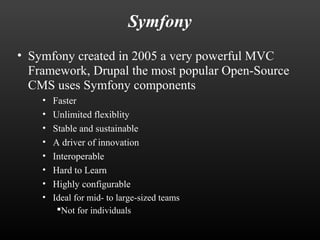 Symfony 
• Symfony created in 2005 a very powerful MVC 
Framework, Drupal the most popular Open-Source 
CMS uses Symfony components 
• Faster 
• Unlimited flexiblity 
• Stable and sustainable 
• A driver of innovation 
• Interoperable 
• Hard to Learn 
• Highly configurable 
• Ideal for mid- to large-sized teams 
Not for individuals 
 