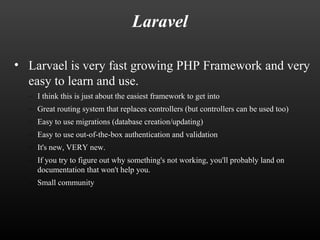 Laravel 
• Larvael is very fast growing PHP Framework and very 
easy to learn and use. 
– I think this is just about the easiest framework to get into 
– Great routing system that replaces controllers (but controllers can be used too) 
– Easy to use migrations (database creation/updating) 
– Easy to use out-of-the-box authentication and validation 
– It's new, VERY new. 
– If you try to figure out why something's not working, you'll probably land on 
documentation that won't help you. 
– Small community 
 
