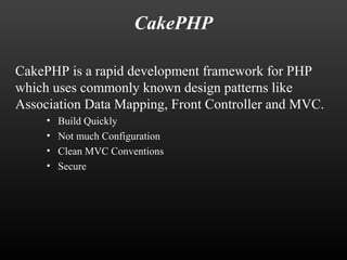 CakePHP 
CakePHP is a rapid development framework for PHP 
which uses commonly known design patterns like 
Association Data Mapping, Front Controller and MVC. 
• Build Quickly 
• Not much Configuration 
• Clean MVC Conventions 
• Secure 
 