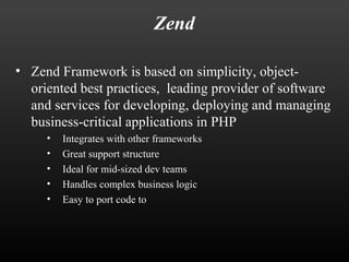 Zend 
• Zend Framework is based on simplicity, object-oriented 
best practices, leading provider of software 
and services for developing, deploying and managing 
business-critical applications in PHP 
• Integrates with other frameworks 
• Great support structure 
• Ideal for mid-sized dev teams 
• Handles complex business logic 
• Easy to port code to 
 
