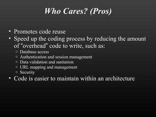 Who Cares? (Pros) 
• Promotes code reuse 
• Speed up the coding process by reducing the amount 
of “overhead” code to write, such as: 
o Database access 
o Authentication and session management 
o Data validation and sanitation 
o URL mapping and management 
o Security 
• Code is easier to maintain within an architecture 
 