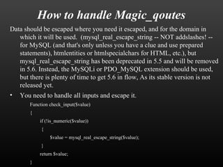 How to handle Magic_qoutes 
Data should be escaped where you need it escaped, and for the domain in 
which it will be used. (mysql_real_escape_string -- NOT addslashes! -- 
for MySQL (and that's only unless you have a clue and use prepared 
statements), htmlentities or htmlspecialchars for HTML, etc.), but 
mysql_real_escape_string has been deprecated in 5.5 and will be removed 
in 5.6. Instead, the MySQLi or PDO_MySQL extension should be used, 
but there is plenty of time to get 5.6 in flow, As its stable version is not 
released yet. 
• You need to handle all inputs and escape it. 
Function check_input($value) 
{ 
if (!is_numeric($value)) 
{ 
$value = mysql_real_escape_string($value); 
} 
return $value; 
} 
 