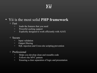 Yii 
• Yii is the most solid PHP framework 
o Fast 
o loads the features that you need 
o Powerful caching support 
o Explicitly designed to work efficiently with AJAX 
o Secure 
o Input validation 
o Output filtering 
o SQL injection and Cross-site scripting prevention 
o Professional 
o Helps you develop clean and reusable code 
o Follows the MVC pattern 
o Ensuring a clear separation of logic and presentation 
 