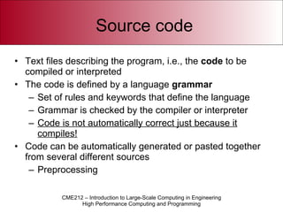 Source code Text files describing the program, i.e., the  code  to be compiled or interpreted The code is defined by a language  grammar Set of rules and keywords that define the language Grammar is checked by the compiler or interpreter Code is not automatically correct just because it compiles! Code can be automatically generated or pasted together from several different sources Preprocessing 