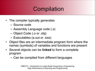 Compilation The compiler typically generates Source code Assembly Language code (.s) Object Code (.o or .obj) Executables (a.out or .exe) Object files are an intermediate program form where the names (symbols) of variables and functions are present Several objects can be  linked  to form a complete program Can be compiled from different languages 