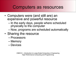 Computers as resources Computers were (and still are) an expensive and powerful resource In the early days, people where scheduled physically to the computer Now, programs are scheduled automatically Sharing the resource Processors Memory Devices 