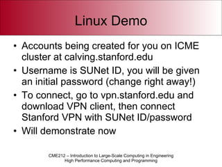 Linux Demo Accounts being created for you on ICME cluster at calving.stanford.edu Username is SUNet ID, you will be given an initial password (change right away!) To connect, go to vpn.stanford.edu and download VPN client, then connect Stanford VPN with SUNet ID/password Will demonstrate now 